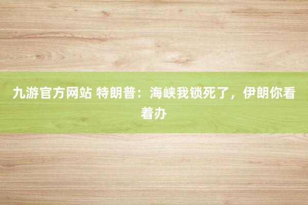九游官方网站 特朗普：海峡我锁死了，伊朗你看着办