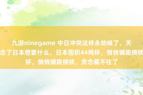 九游ninegame 中日冲突这样永劫候了，天下列国终于知说念了日本想要什么，日本囤积44吨钚，悄悄铺路拥核，贪念藏不住了
