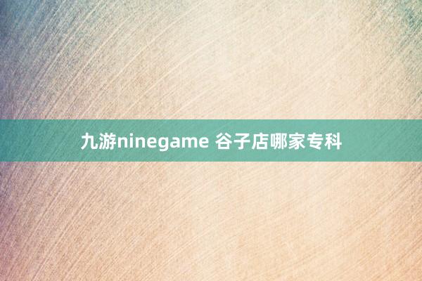 九游ninegame 谷子店哪家专科
