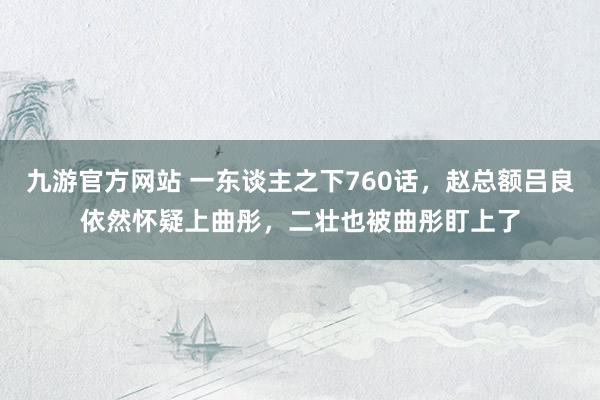 九游官方网站 一东谈主之下760话，赵总额吕良依然怀疑上曲彤，二壮也被曲彤盯上了