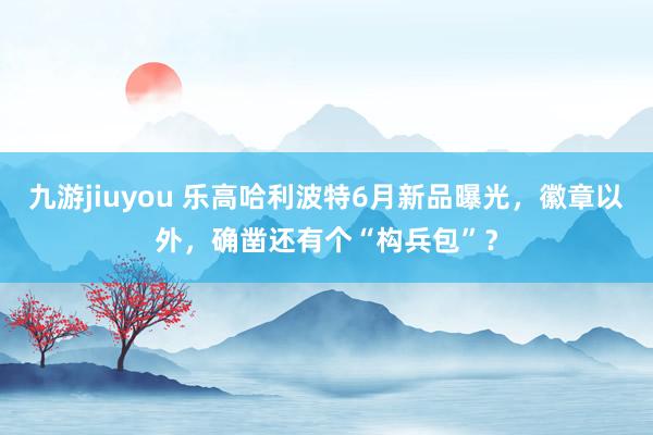 九游jiuyou 乐高哈利波特6月新品曝光，徽章以外，确凿还有个“构兵包”？