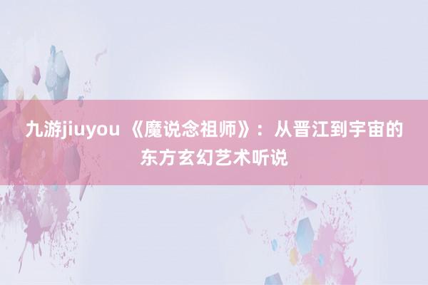 九游jiuyou 《魔说念祖师》：从晋江到宇宙的东方玄幻艺术听说