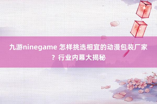 九游ninegame 怎样挑选相宜的动漫包装厂家？行业内幕大揭秘