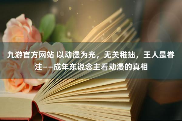 九游官方网站 以动漫为光，无关稚拙，王人是眷注——成年东说念主看动漫的真相