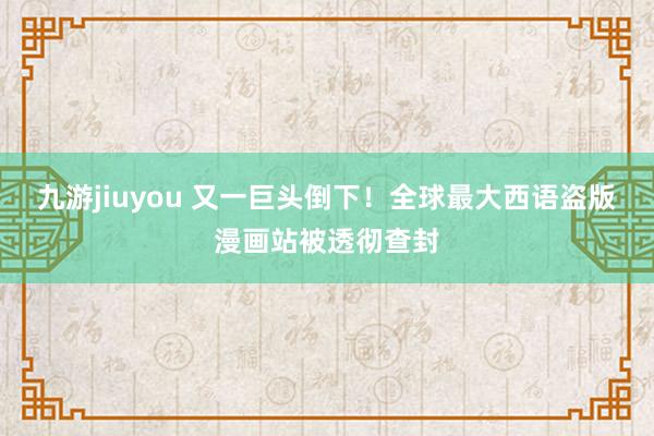 九游jiuyou 又一巨头倒下！全球最大西语盗版漫画站被透彻查封