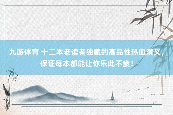 九游体育 十二本老读者独藏的高品性热血演义，保证每本都能让你乐此不疲！
