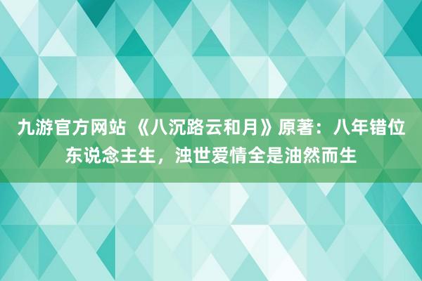 九游官方网站 《八沉路云和月》原著：八年错位东说念主生，浊世爱情全是油然而生