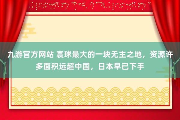 九游官方网站 寰球最大的一块无主之地，资源许多面积远超中国，日本早已下手
