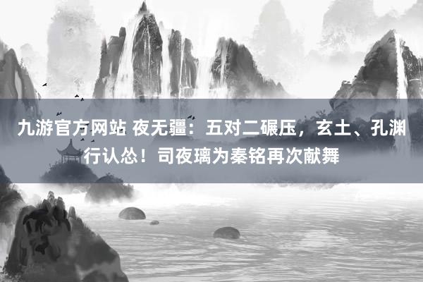 九游官方网站 夜无疆：五对二碾压，玄土、孔渊行认怂！司夜璃为秦铭再次献舞