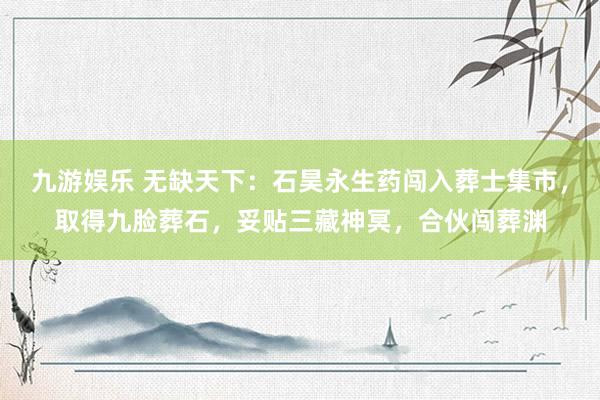 九游娱乐 无缺天下：石昊永生药闯入葬士集市，取得九脸葬石，妥贴三藏神冥，合伙闯葬渊