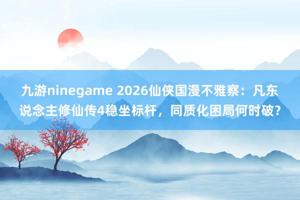 九游ninegame 2026仙侠国漫不雅察：凡东说念主修仙传4稳坐标杆，同质化困局何时破？