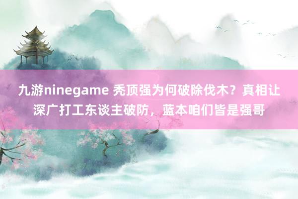 九游ninegame 秃顶强为何破除伐木？真相让深广打工东谈主破防，蓝本咱们皆是强哥