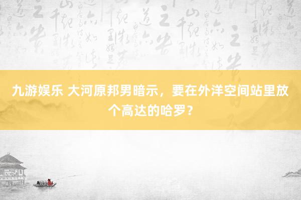 九游娱乐 大河原邦男暗示，要在外洋空间站里放个高达的哈罗？