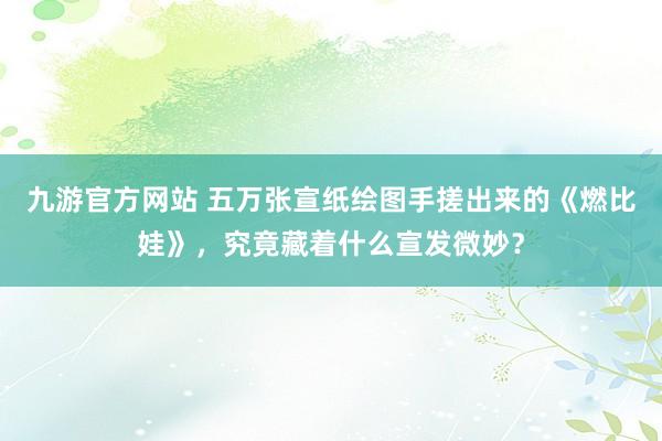九游官方网站 五万张宣纸绘图手搓出来的《燃比娃》，究竟藏着什么宣发微妙？