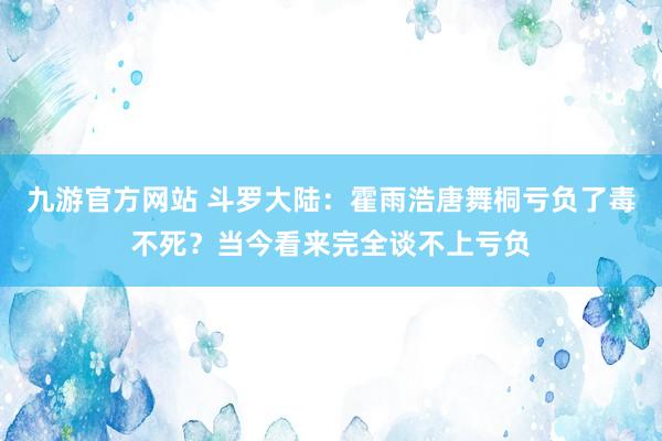 九游官方网站 斗罗大陆：霍雨浩唐舞桐亏负了毒不死？当今看来完全谈不上亏负