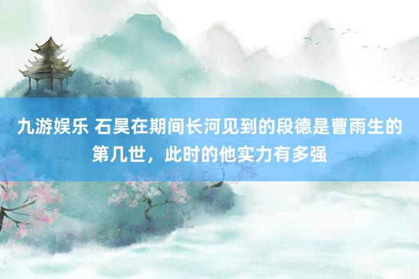 九游娱乐 石昊在期间长河见到的段德是曹雨生的第几世，此时的他实力有多强