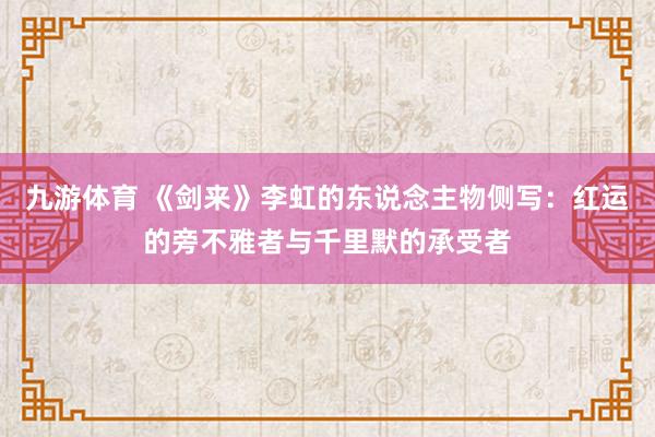 九游体育 《剑来》李虹的东说念主物侧写：红运的旁不雅者与千里默的承受者