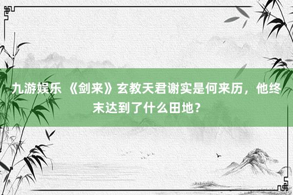 九游娱乐 《剑来》玄教天君谢实是何来历，他终末达到了什么田地？