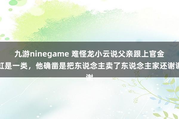 九游ninegame 难怪龙小云说父亲跟上官金虹是一类，他确凿是把东说念主卖了东说念主家还谢谢