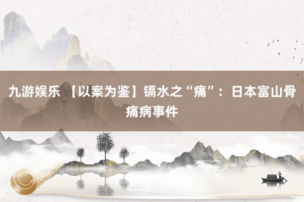 九游娱乐 【以案为鉴】镉水之“痛”：日本富山骨痛病事件