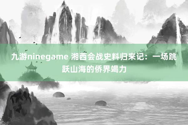 九游ninegame 湘西会战史料归来记：一场跳跃山海的侨界竭力