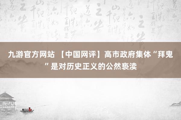 九游官方网站 【中国网评】高市政府集体“拜鬼”是对历史正义的公然亵渎