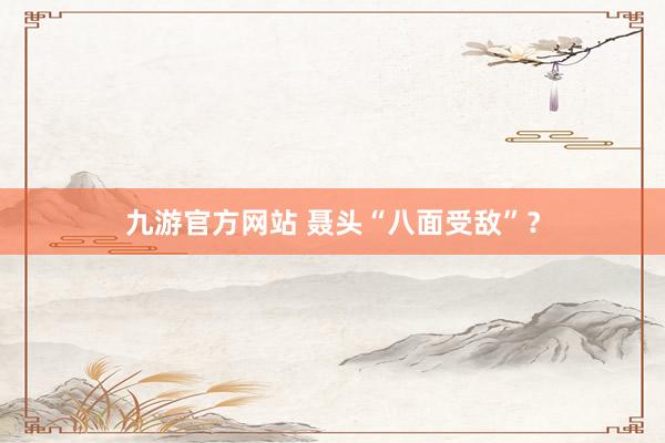九游官方网站 聂头“八面受敌”？