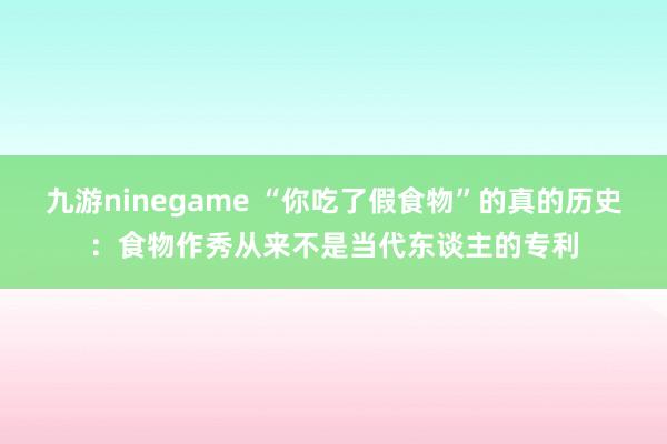 九游ninegame “你吃了假食物”的真的历史：食物作秀从来不是当代东谈主的专利