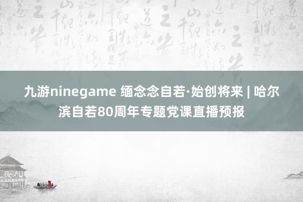 九游ninegame 缅念念自若·始创将来 | 哈尔滨自若80周年专题党课直播预报