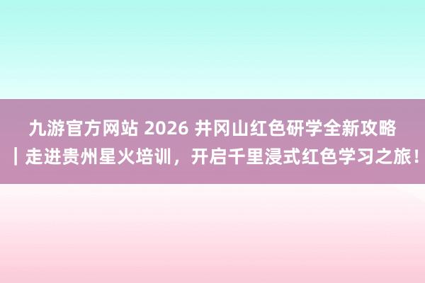 九游官方网站 2026 井冈山红色研学全新攻略｜走进贵州星火培训，开启千里浸式红色学习之旅！