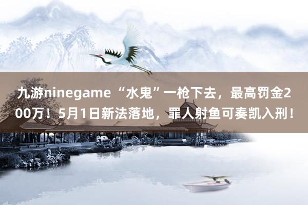 九游ninegame “水鬼”一枪下去，最高罚金200万！5月1日新法落地，罪人射鱼可奏凯入刑！