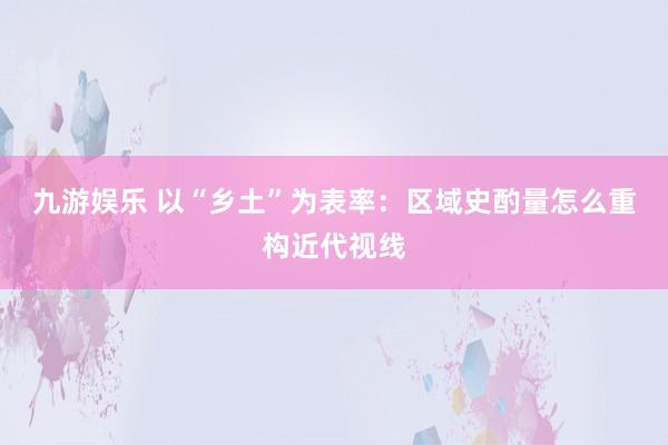 九游娱乐 以“乡土”为表率：区域史酌量怎么重构近代视线