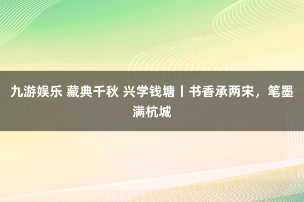 九游娱乐 藏典千秋 兴学钱塘丨书香承两宋，笔墨满杭城