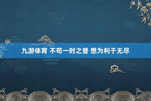 九游体育 不苟一时之誉 想为利于无尽