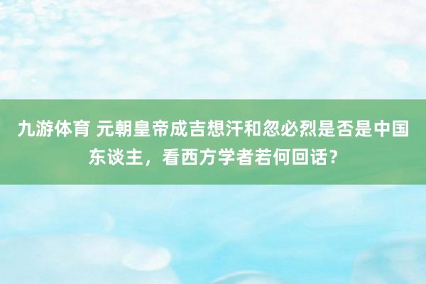 九游体育 元朝皇帝成吉想汗和忽必烈是否是中国东谈主，看西方学者若何回话？