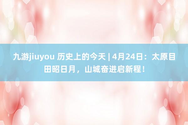 九游jiuyou 历史上的今天 | 4月24日：太原目田昭日月，山城奋进启新程！
