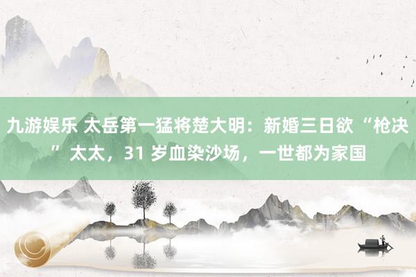 九游娱乐 太岳第一猛将楚大明：新婚三日欲 “枪决” 太太，31 岁血染沙场，一世都为家国