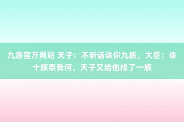九游官方网站 天子：不听话诛你九族，大臣：诛十族奈我何，天子又给他找了一族