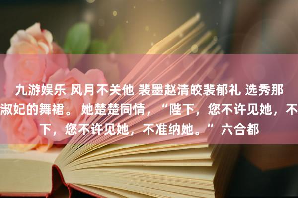 九游娱乐 风月不关他 裴墨赵清皎裴郁礼 选秀那日，我失慎恶浊了淑妃的舞裙。 她楚楚同情，“陛下，您不许见她，不准纳她。” 六合都