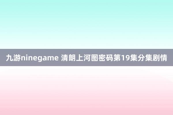 九游ninegame 清朗上河图密码第19集分集剧情
