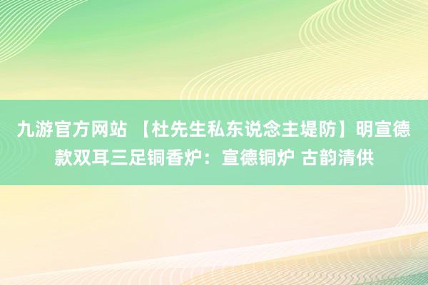九游官方网站 【杜先生私东说念主堤防】明宣德款双耳三足铜香炉：宣德铜炉 古韵清供