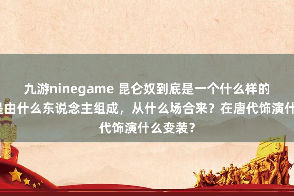 九游ninegame 昆仑奴到底是一个什么样的群体？是由什么东说念主组成，从什么场合来？在唐代饰演什么变装？