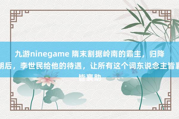 九游ninegame 隋末割据岭南的霸主，归降唐朝后，李世民给他的待遇，让所有这个词东说念主皆襄助