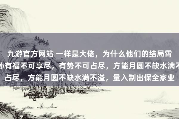 九游官方网站 一样是大佬，为什么他们的结局霄壤之别，司马懿申饬子孙有福不可享尽，有势不可占尽，方能月圆不缺水满不溢，量入制出保全家业