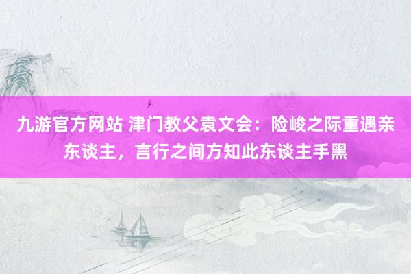 九游官方网站 津门教父袁文会：险峻之际重遇亲东谈主，言行之间方知此东谈主手黑