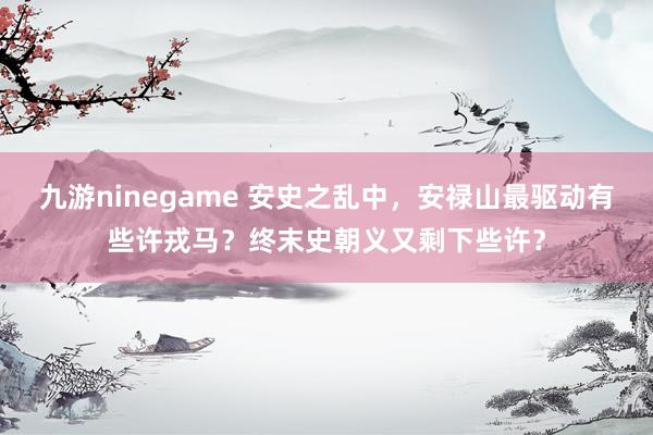 九游ninegame 安史之乱中，安禄山最驱动有些许戎马？终末史朝义又剩下些许？