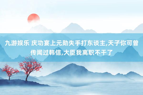 九游娱乐 庆功宴上元勋失手打东谈主,天子你可曾传闻过韩信,大臣我离职不干了