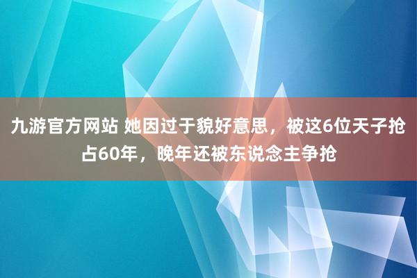 九游官方网站 她因过于貌好意思，被这6位天子抢占60年，晚年还被东说念主争抢