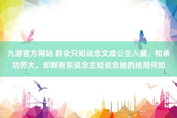 九游官方网站 群众只知说念文成公主入藏，和亲功劳大，却鲜有东说念主知说念她的结局何如