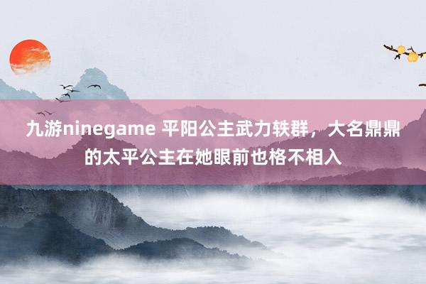 九游ninegame 平阳公主武力轶群，大名鼎鼎的太平公主在她眼前也格不相入